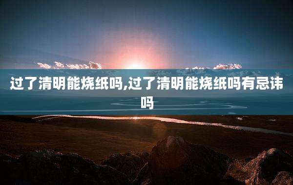过了清明能烧纸吗,过了清明能烧纸吗有忌讳吗