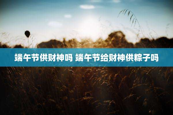 端午节供财神吗 端午节给财神供粽子吗