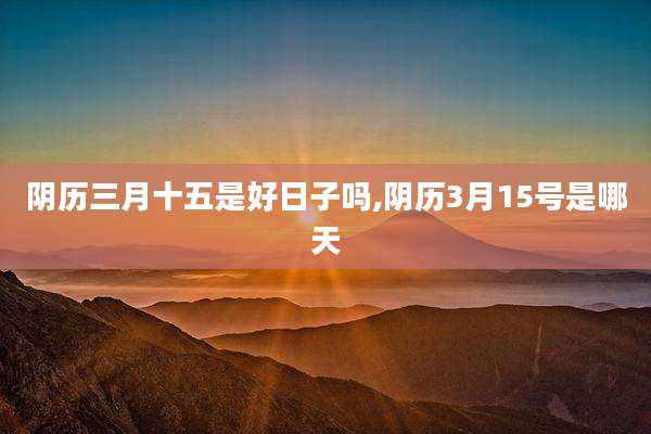 阴历三月十五是好日子吗,阴历3月15号是哪天