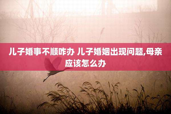 儿子婚事不顺咋办 儿子婚姻出现问题,母亲应该怎么办