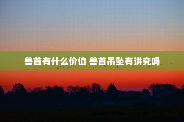 兽首有什么价值 兽首吊坠有讲究吗