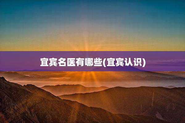宜宾名医有哪些(宜宾认识)