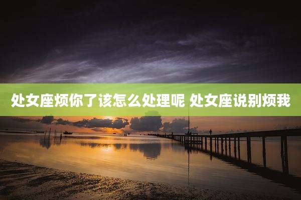 处女座烦你了该怎么处理呢 处女座说别烦我