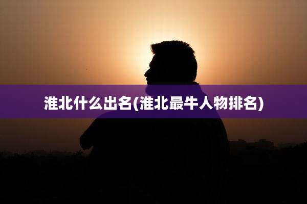 淮北什么出名(淮北最牛人物排名)