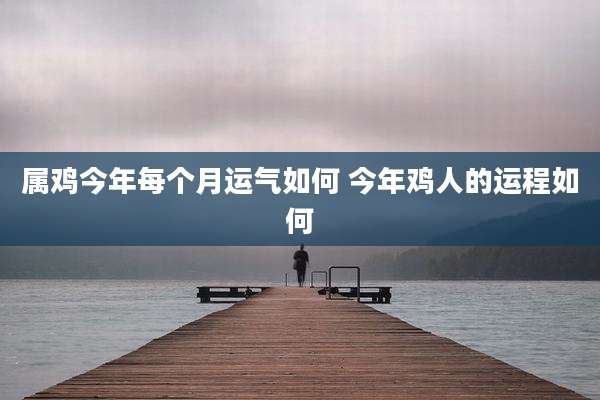 属鸡今年每个月运气如何 今年鸡人的运程如何