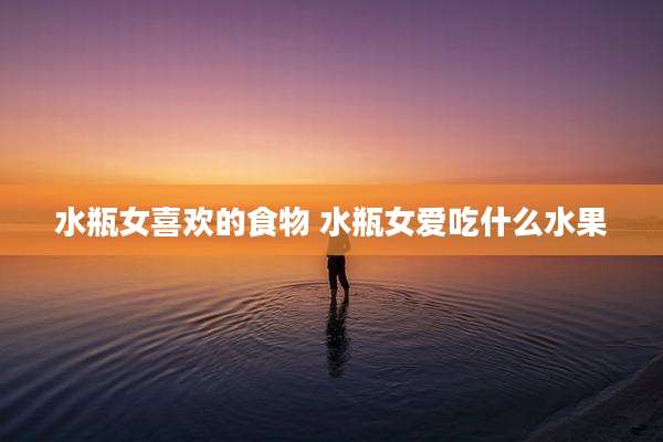 水瓶女喜欢的食物 水瓶女爱吃什么水果
