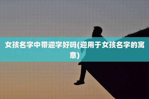 女孩名字中带迎字好吗(迎用于女孩名字的寓意)