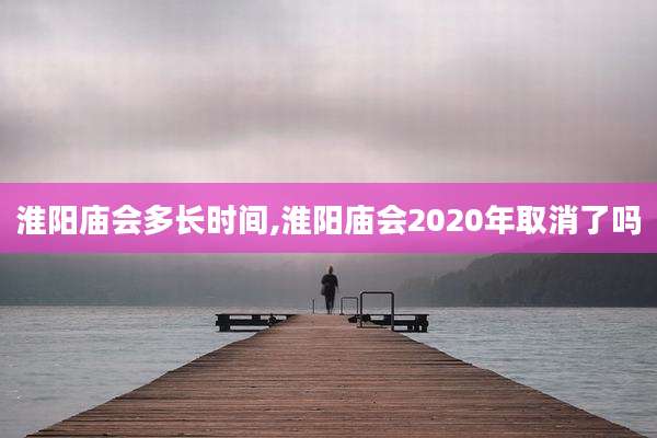 淮阳庙会多长时间,淮阳庙会2020年取消了吗
