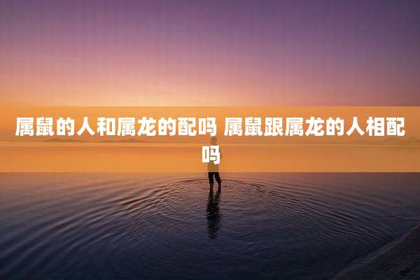属鼠的人和属龙的配吗 属鼠跟属龙的人相配吗