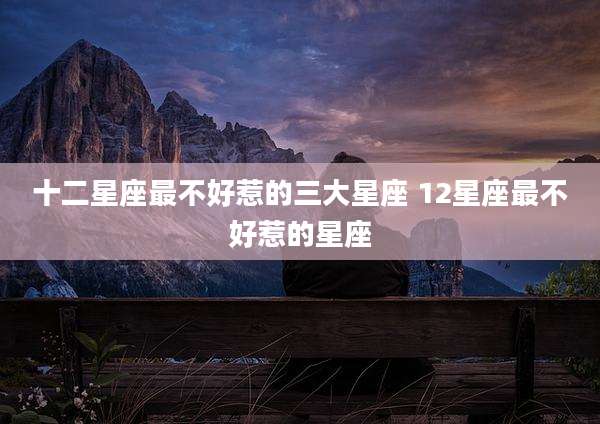 十二星座最不好惹的三大星座 12星座最不好惹的星座