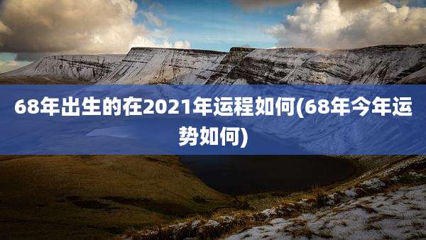 68年出生的在2021年运程如何(68年今年运势如何)