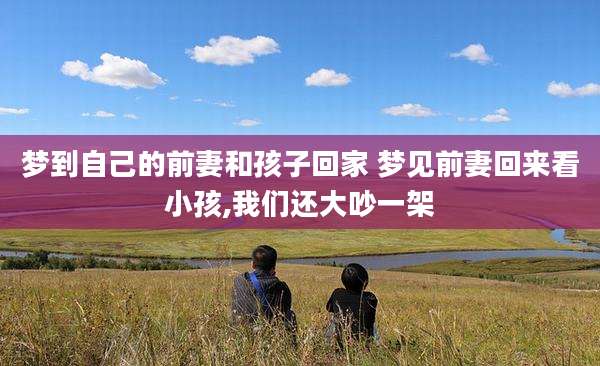 梦到自己的前妻和孩子回家 梦见前妻回来看小孩,我们还大吵一架