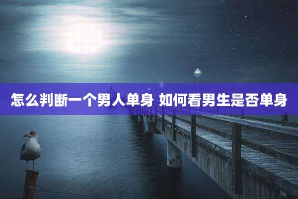 怎么判断一个男人单身 如何看男生是否单身