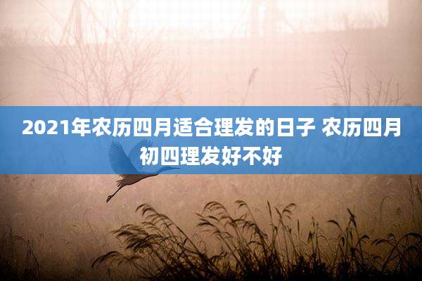 2021年农历四月适合理发的日子 农历四月初四理发好不好