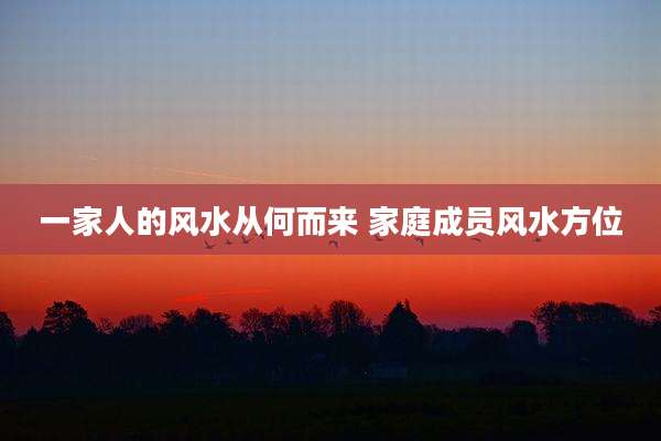 一家人的风水从何而来 家庭成员风水方位