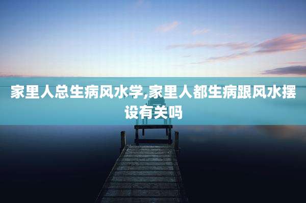 家里人总生病风水学,家里人都生病跟风水摆设有关吗