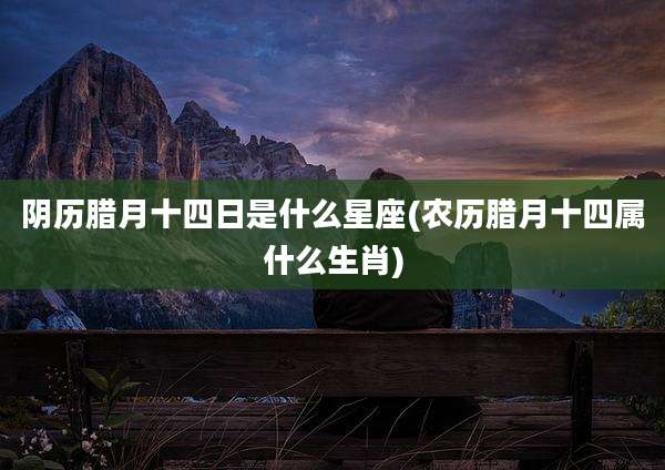 阴历腊月十四日是什么星座(农历腊月十四属什么生肖)