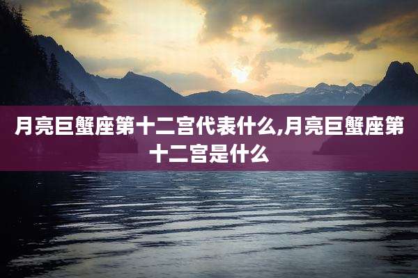 月亮巨蟹座第十二宫代表什么,月亮巨蟹座第十二宫是什么