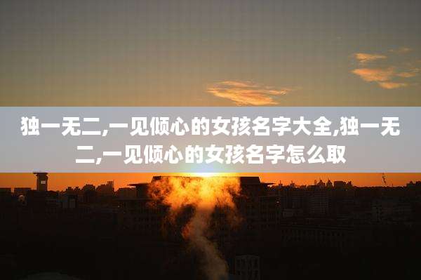 独一无二,一见倾心的女孩名字大全,独一无二,一见倾心的女孩名字怎么取