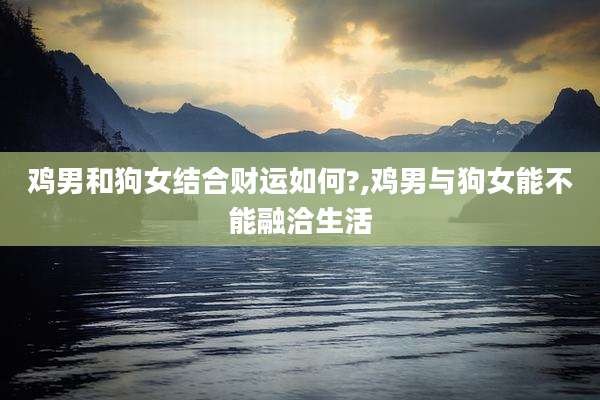 鸡男和狗女结合财运如何?,鸡男与狗女能不能融洽生活