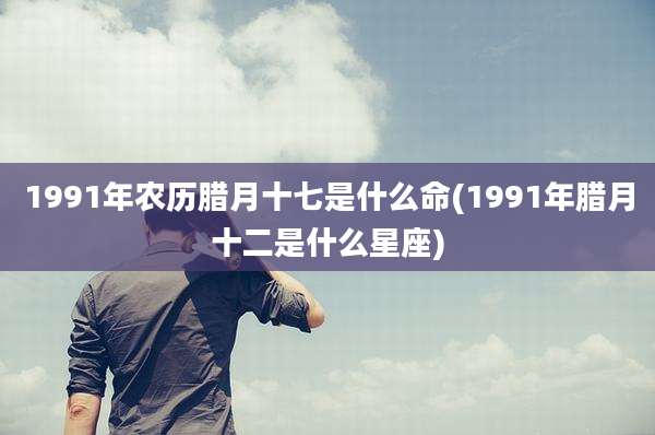 1991年农历腊月十七是什么命(1991年腊月十二是什么星座)