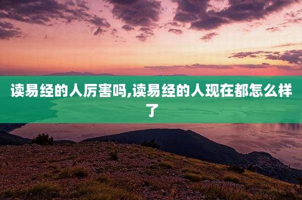读易经的人厉害吗,读易经的人现在都怎么样了