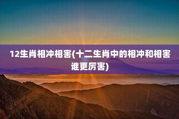12生肖相冲相害(十二生肖中的相冲和相害谁更厉害)