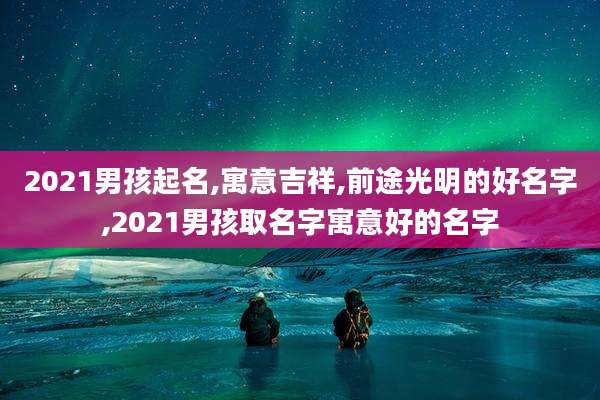 2021男孩起名,寓意吉祥,前途光明的好名字,2021男孩取名字寓意好的名字
