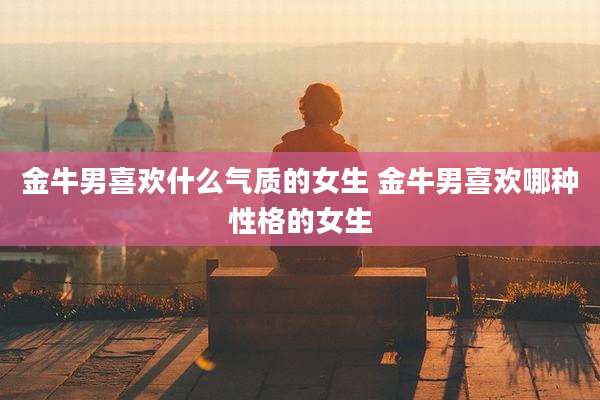 金牛男喜欢什么气质的女生 金牛男喜欢哪种性格的女生