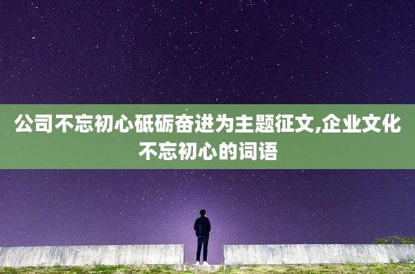 公司不忘初心砥砺奋进为主题征文,企业文化不忘初心的词语