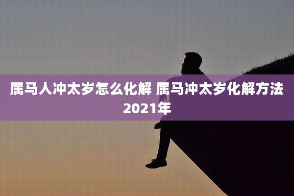 属马人冲太岁怎么化解 属马冲太岁化解方法2021年