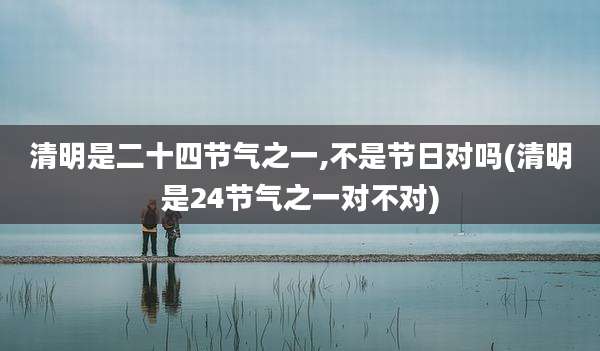 清明是二十四节气之一,不是节日对吗(清明是24节气之一对不对)