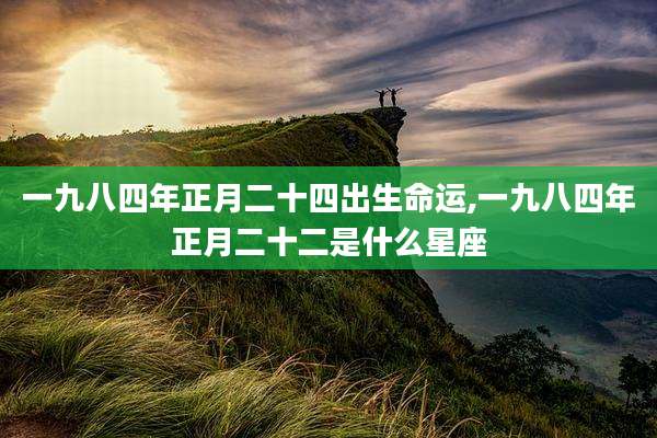 一九八四年正月二十四出生命运,一九八四年正月二十二是什么星座