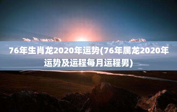 76年生肖龙2020年运势(76年属龙2020年运势及运程每月运程男)