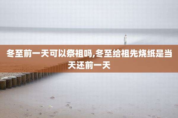 冬至前一天可以祭祖吗,冬至给祖先烧纸是当天还前一天