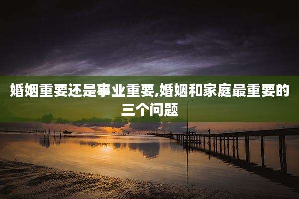 婚姻重要还是事业重要,婚姻和家庭最重要的三个问题