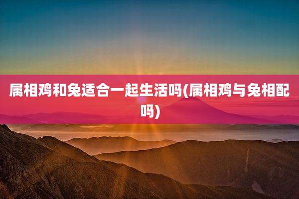 属相鸡和兔适合一起生活吗(属相鸡与兔相配吗)