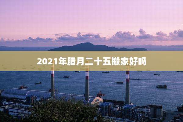 2021年腊月二十五搬家好吗