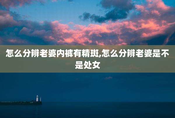 怎么分辨老婆内裤有精斑,怎么分辨老婆是不是处女