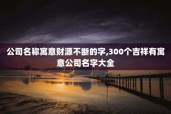 公司名称寓意财源不断的字,300个吉祥有寓意公司名字大全
