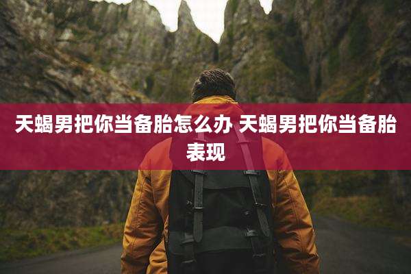 天蝎男把你当备胎怎么办 天蝎男把你当备胎表现