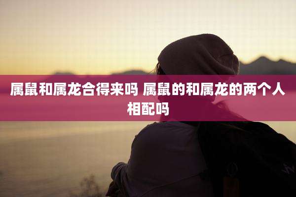 属鼠和属龙合得来吗 属鼠的和属龙的两个人相配吗