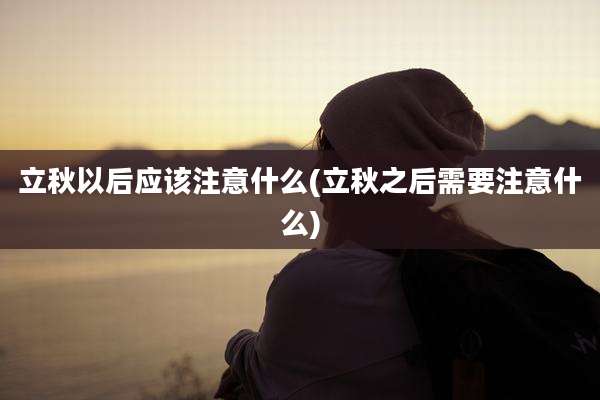 立秋以后应该注意什么(立秋之后需要注意什么)