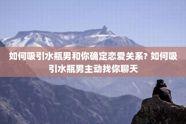 如何吸引水瓶男和你确定恋爱关系? 如何吸引水瓶男主动找你聊天