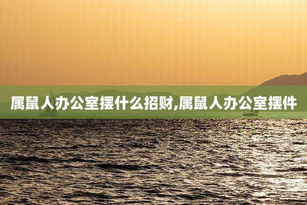 属鼠人办公室摆什么招财,属鼠人办公室摆件