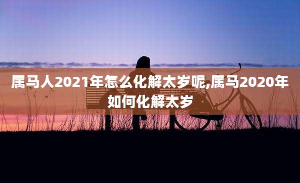 属马人2021年怎么化解太岁呢,属马2020年如何化解太岁