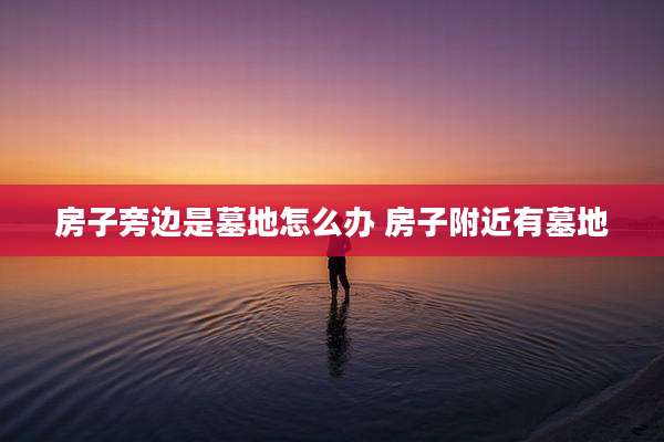 房子旁边是墓地怎么办 房子附近有墓地