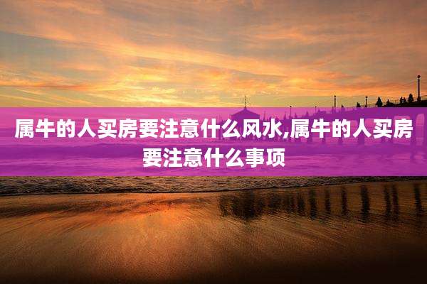 属牛的人买房要注意什么风水,属牛的人买房要注意什么事项