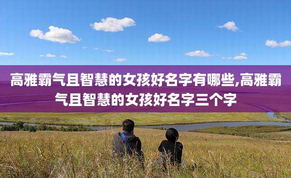 高雅霸气且智慧的女孩好名字有哪些,高雅霸气且智慧的女孩好名字三个字