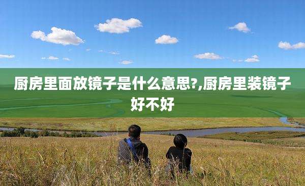 厨房里面放镜子是什么意思?,厨房里装镜子好不好